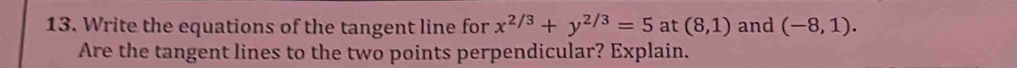 Write the equations of the tangent line for x^(2/3)+y^(2/3)=5 at (8,1) and (-8,1). 
Are the tangent lines to the two points perpendicular? Explain.