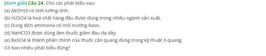 (Xem giải) Câu 24. Cho các phát biểu sau: 
(a) Al(OH) 3 có tính lưỡng tính. 
(b) H2SO4 là hoá chất hàng đầu được dùng trong nhiều ngành sản xuất. 
(c) Dung dịch ammonia có môi trường base. 
(d) NaHCO3 được dùng làm thuốc giảm đau dạ dày. 
(e) BaSO4 là thành phần chính của thuốc cản quang dùng trong kỹ thuật X -quang. 
Có bao nhiêu phát biểu đúng?