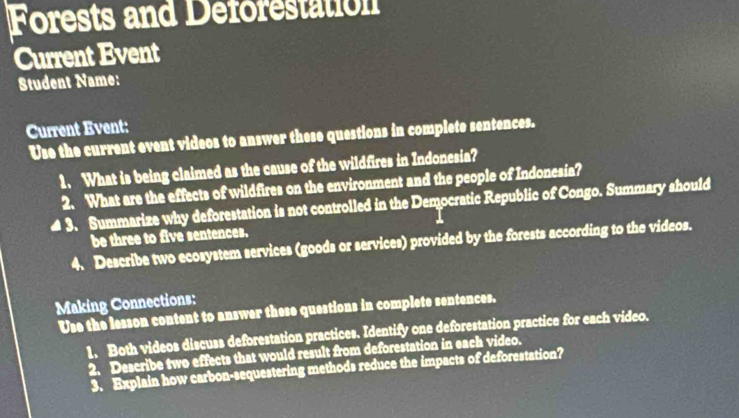 Forests and Deforestation 
Current Event 
Student Name: 
Current Event: 
Use the current event videos to answer these questions in complete sentences. 
1. What is being claimed as the cause of the wildfires in Indonesia? 
2. What are the effects of wildfires on the environment and the people of Indonesia? 
≌3. Summarize why deforestation is not controlled in the Democratic Republic of Congo. Summary should 
be three to five sentences. 
4. Describe two ecosystem services (goods or services) provided by the forests according to the videos. 
Making Connections: 
Use the lesson content to answer these questions in complete sentences. 
1. Both videos discuss deforestation practices. Identify one deforestation practice for each video. 
2. Describe two effects that would result from deforestation in each video. 
3. Explain how carbon-sequestering methods reduce the impacts of deforestation?