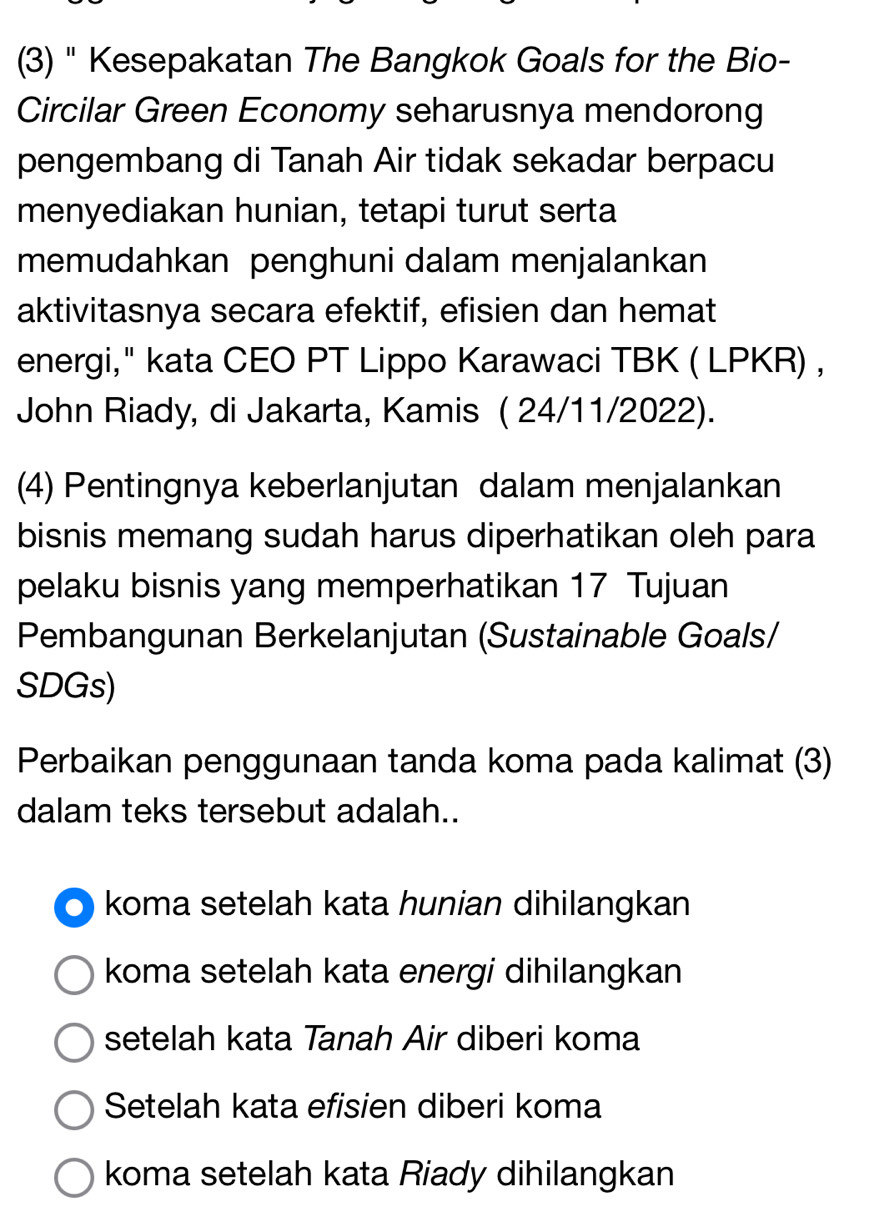 (3) " Kesepakatan The Bangkok Goals for the Bio-
Circilar Green Economy seharusnya mendorong
pengembang di Tanah Air tidak sekadar berpacu
menyediakan hunian, tetapi turut serta
memudahkan penghuni dalam menjalankan
aktivitasnya secara efektif, efisien dan hemat
energi," kata CEO PT Lippo Karawaci TBK ( LPKR) ,
John Riady, di Jakarta, Kamis ( 24/11/2022).
(4) Pentingnya keberlanjutan dalam menjalankan
bisnis memang sudah harus diperhatikan oleh para
pelaku bisnis yang memperhatikan 17 Tujuan
Pembangunan Berkelanjutan (Sustainable Goals/
SDGs)
Perbaikan penggunaan tanda koma pada kalimat (3)
dalam teks tersebut adalah..
koma setelah kata hunian dihilangkan
koma setelah kata energi dihilangkan
setelah kata Tanah Air diberi koma
Setelah kata efisien diberi koma
koma setelah kata Riady dihilangkan