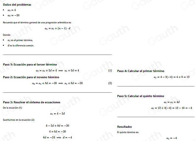 Datos del problema:
a_3=4
a_9=-20
Recuerda que el termino general de una progresión aritmética es
a_n=a_1+(n-1)· d
Donde: 
a j es el primer términa, 
d es la diferencia común. 
 
Paso 1: Ecuación para el tercer término
a_3=a_1+2d=4Rightarrow a_1+2d=4 (1) Paso 4: Calcular el primer término 
Paso 2: Ecuación para el noveno término a_1=4-2(-4)=4+8=12

a_9=a_1+8d=-20Rightarrow a_1+8d=-20 (2) 
 
Paso 5: Calcular el quinto término 
Paso 3: Resolver el sistema de ecuaciones a_5=a_1+4d
De la ecuación (1): a_5=12+4(-4)=12-16=-4
a_1=4-2d
Sustituimos en la ecuación (2)
4-2d+8d=-20 Resultado:
4+6d=-20 El quinto término es:
6d=-24Rightarrow d=-4
a_5=-4