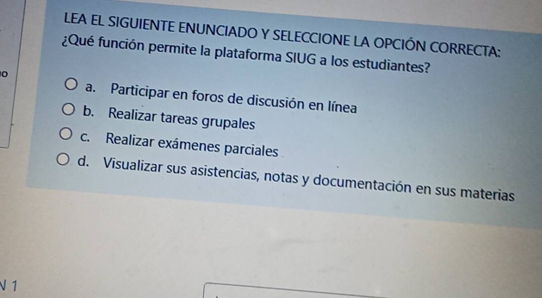 LEA EL SIGUIENTE ENUNCIADO Y SELECCIONE LA OPCIÓN CORRECTA:
¿Qué función permite la plataforma SIUG a los estudiantes?
0
a. Participar en foros de discusión en línea
b. Realizar tareas grupales
c. Realizar exámenes parciales
d. Visualizar sus asistencias, notas y documentación en sus materias
V 1