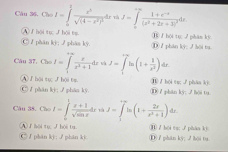 Cho I=∈tlimits _0^(2frac x^5)sqrt((4-x^2)^5)dx và J=∈tlimits _0^((+∈fty)frac 1+e^-x)(x^2+2x+3)^2dx.
④ / hội tụ; / hội tụ. ⑬ / hội tụ; / phân kỳ.
Ⓒ / phân kỳ; J phân kỳ. Ⓓ I phân kỳ; J hội tụ.
Câu 37. Cho I=∈tlimits _1^((+∈fty)frac x)x^3+1dx và J=∈tlimits _1^((∈fty)ln (1+frac 1)x^2)dx.
④ I hội tụ; J hội tụ. ⑬ / hội tụ; J phān kỳ.
Ⓒ / phân kỳ; J phân kỳ. Ⓓ / phân kỳ; / hội tu.
Câu 38. Cho I=∈tlimits _0^(1frac x+1)sqrt(sin x)dx và J=∈tlimits _1^((+∈fty)ln (1+frac 2x)x^3+1)dx°
A / hội tụ: / hội tu ⑬ / hội tụ; / phân kỳ.
Ⓒ / phân kỳ; J phân kỳ. ① / phân kỳ; J hội tụ.