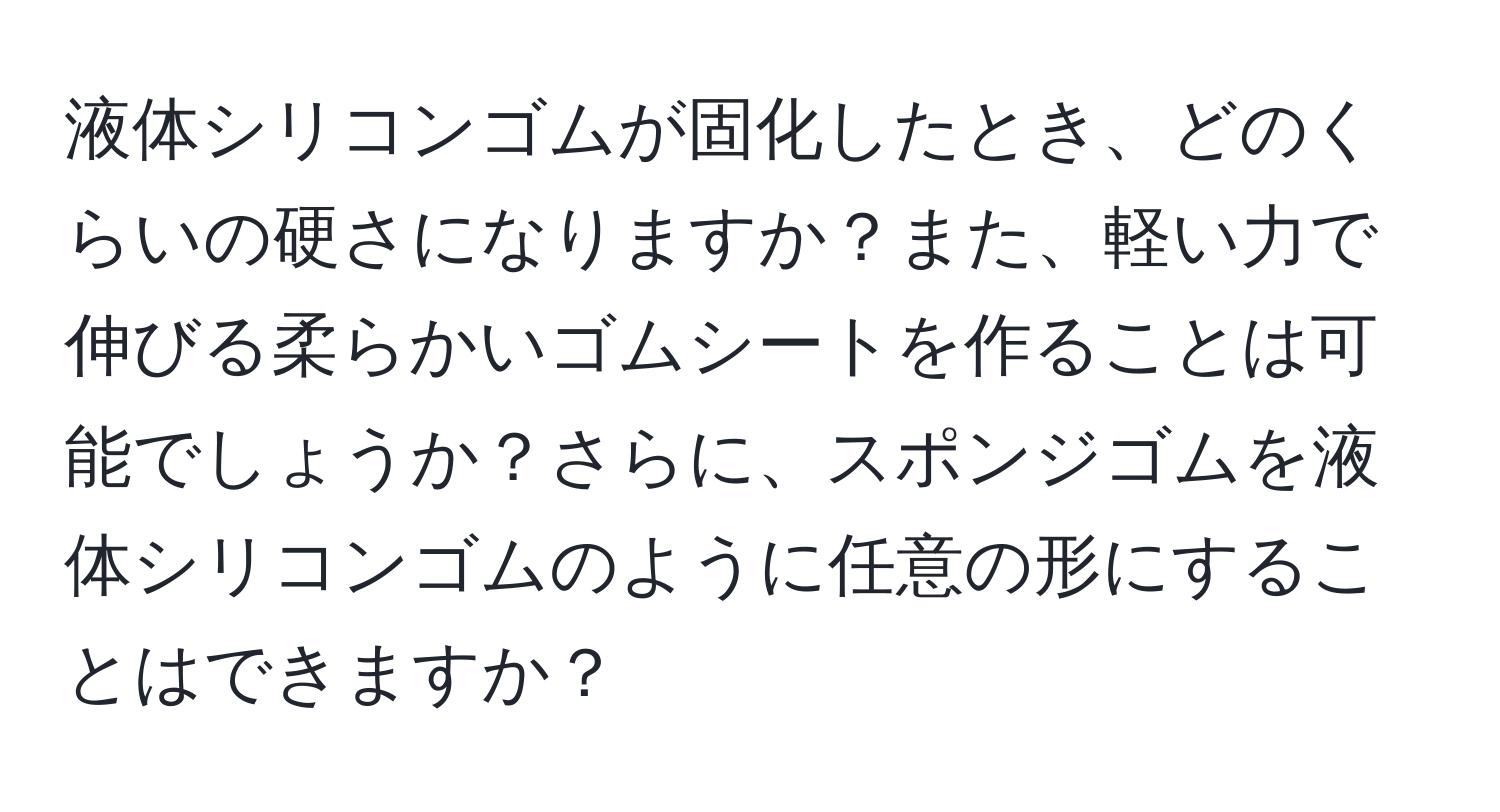 液体シリコンゴムが固化したとき、どのくらいの硬さになりますか？また、軽い力で伸びる柔らかいゴムシートを作ることは可能でしょうか？さらに、スポンジゴムを液体シリコンゴムのように任意の形にすることはできますか？