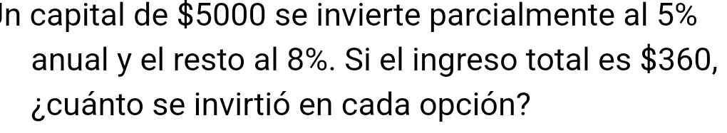 In capital de $5000 se invierte parcialmente al 5%
anual y el resto al 8%. Si el ingreso total es $360, 
¿cuánto se invirtió en cada opción?