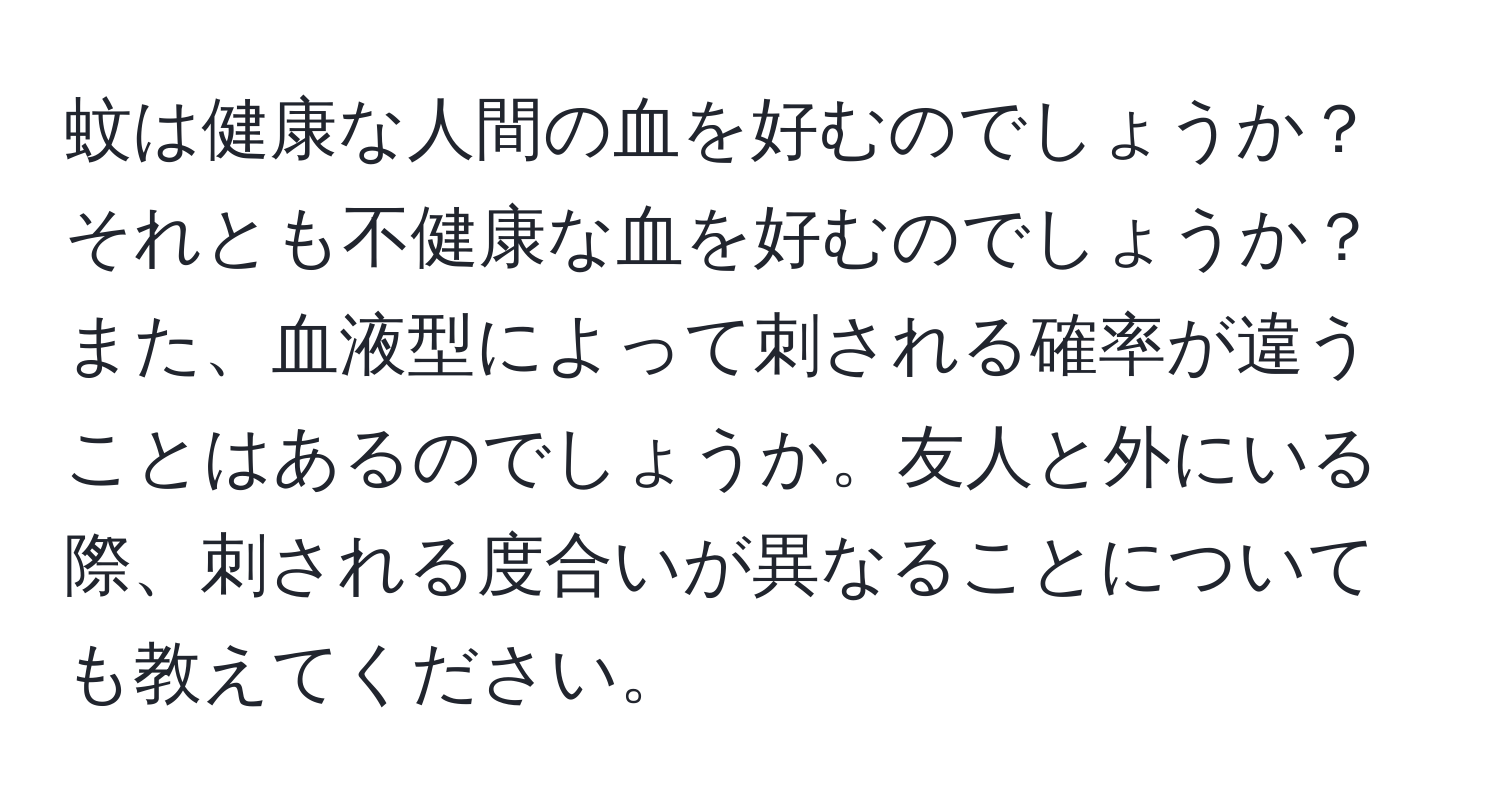 蚊は健康な人間の血を好むのでしょうか？それとも不健康な血を好むのでしょうか？また、血液型によって刺される確率が違うことはあるのでしょうか。友人と外にいる際、刺される度合いが異なることについても教えてください。