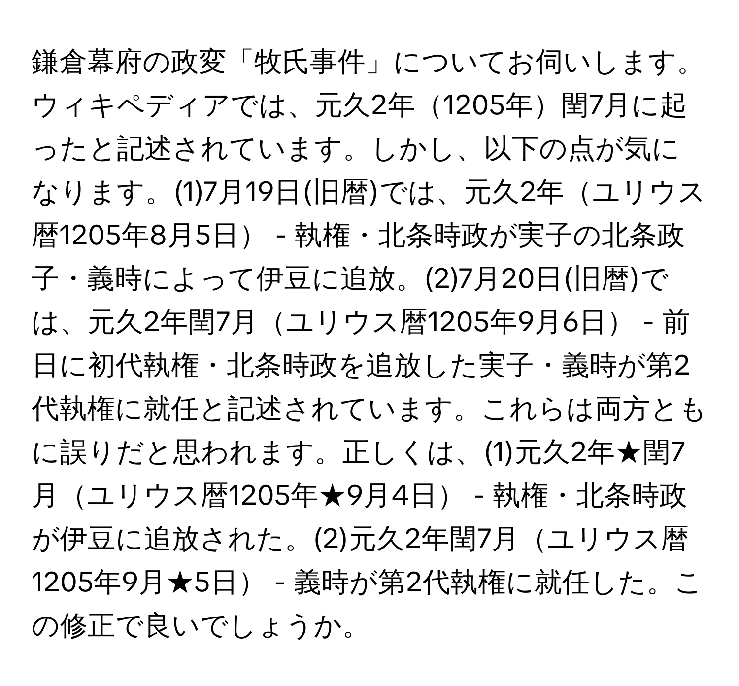 鎌倉幕府の政変「牧氏事件」についてお伺いします。ウィキペディアでは、元久2年1205年閏7月に起ったと記述されています。しかし、以下の点が気になります。(1)7月19日(旧暦)では、元久2年ユリウス暦1205年8月5日 - 執権・北条時政が実子の北条政子・義時によって伊豆に追放。(2)7月20日(旧暦)では、元久2年閏7月ユリウス暦1205年9月6日 - 前日に初代執権・北条時政を追放した実子・義時が第2代執権に就任と記述されています。これらは両方ともに誤りだと思われます。正しくは、(1)元久2年★閏7月ユリウス暦1205年★9月4日 - 執権・北条時政が伊豆に追放された。(2)元久2年閏7月ユリウス暦1205年9月★5日 - 義時が第2代執権に就任した。この修正で良いでしょうか。