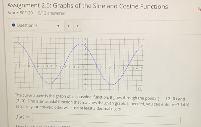 Assignment 2.5: Graphs of the Sine and Cosine Functions Pr 
Score: 90/120 9/12 answered 
Question 9 < > 
The curve above is the graph of a sinusoidal function. It goes through the points (-12,0) and
(2,0). Find a sinusoidal function that matches the given graph. If needed, you can enter π =3.1416... 
as 'pi' in your answer, otherwise use at least 3 decimal digits.
f(x)=□ (-3,4)