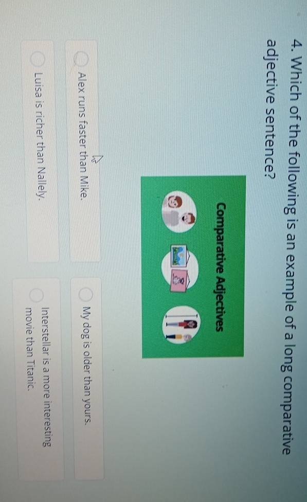 Which of the following is an example of a long comparative
adjective sentence?
Alex runs faster than Mike. My dog is older than yours.
Luisa is richer than Nallely. Interstellar is a more interesting
movie than Titanic.
