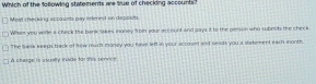 Which of the following statements are true of checking accounts 
Most chrecking accaumts pay interet on deposits 
Whem you wrle a chick the bank liakes inoney from your account and aays it to the peison who subrits the check 
The Sank keeps track of hew much money you have len in your accoun and seads you a ststement each inonth 
A charge is asually invde for this bernce