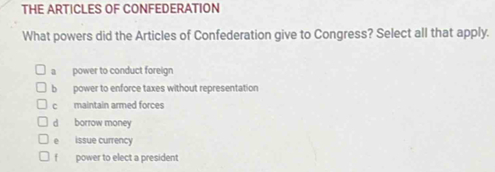 THE ARTICLES OF CONFEDERATION
What powers did the Articles of Confederation give to Congress? Select all that apply.
a power to conduct foreign
b power to enforce taxes without representation
c maintain armed forces
d borrow money
e issue currency
f power to elect a president