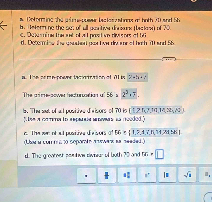 Determine the prime-power factorizations of both 70 and 56. 
b. Determine the set of all positive divisors (factors) of 70. 
c. Determine the set of all positive divisors of 56. 
d. Determine the greatest positive divisor of both 70 and 56. 
a. The prime-power factorization of 70 is 2· 5· 7
The prime-power factorization of 56 is 2^3· 7. 
b. The set of all positive divisors of 70 is  1,2,5,7,10,14,35,70. 
(Use a comma to separate answers as needed.) 
c. The set of all positive divisors of 56 is  1,2,4,7,8,14,28,56. 
(Use a comma to separate answers as needed.) 
d. The greatest positive divisor of both 70 and 56 is 
.  □ /□    □ /□   □° sqrt(□ )