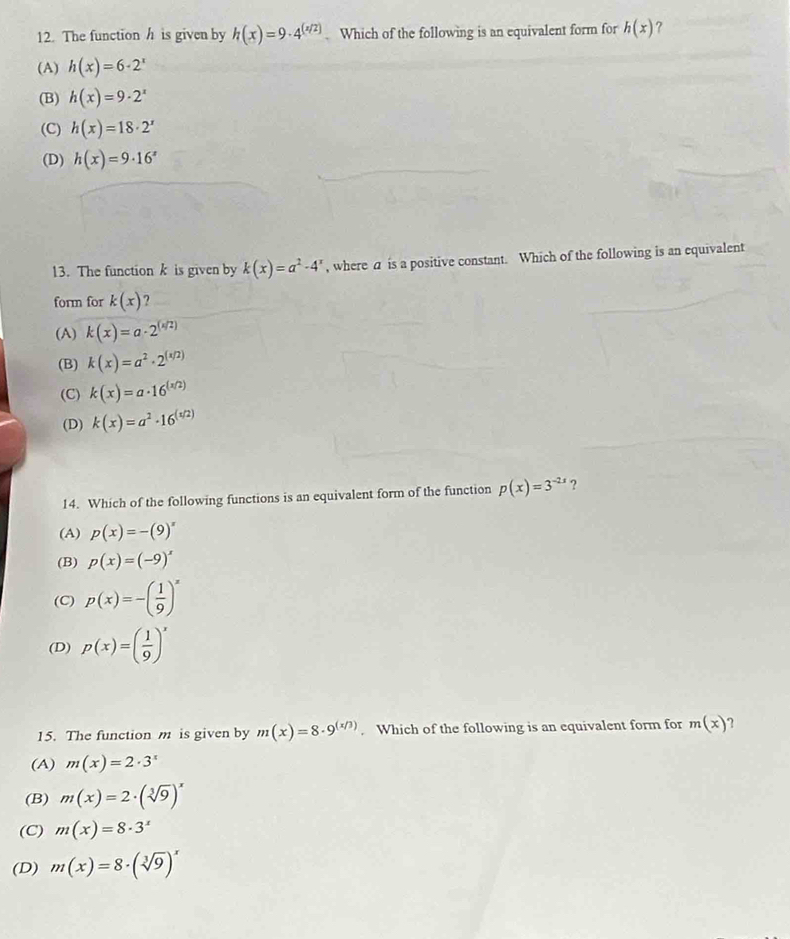 The function h is given by h(x)=9· 4^((x/2)). Which of the following is an equivalent form for h(x) ?
(A) h(x)=6· 2^x
(B) h(x)=9· 2^x
(C) h(x)=18· 2^x
(D) h(x)=9· 16^x
13. The function k is given by k(x)=a^2-4^x , where a is a positive constant. Which of the following is an equivalent
form for k(x) ?
(A) k(x)=a· 2^((x/2))
(B) k(x)=a^2· 2^((x/2))
(C) k(x)=a· 16^((x/2))
(D) k(x)=a^2· 16^((1/2))
14. Which of the following functions is an equivalent form of the function p(x)=3^(-2x) ?
(A) p(x)=-(9)^x
(B) p(x)=(-9)^x
(C) p(x)=-( 1/9 )^x
(D) p(x)=( 1/9 )^x
15. The function m is given by m(x)=8· 9^((x/3)). Which of the following is an equivalent form for m(x) ?
(A) m(x)=2· 3^x
(B) m(x)=2· (sqrt[3](9))^x
(C) m(x)=8· 3^x
(D) m(x)=8· (sqrt[3](9))^x