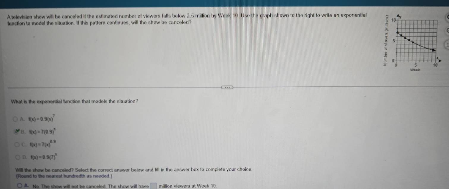 A television show will be canceled if the estimated number of viewers falls below 2.5 million by Week 10. Use the graph shown to the right to write an exponential
function to model the situation. If this pattern continues, will the show be canceled?
What is the exponential function that models the situation?
A. f(x)=0.9(x)^7
B. f(x)=7(0.9)^x
C. f(x)=7(x)^0.9
D. f(x)=0.9(7)^x
Will the show be canceled? Select the correct answer below and fill in the answer box to complete your choice.
(Round to the nearest hundredth as needed.)
A. No. The show will not be canceled. The show will have □ million viewers at Week 10.