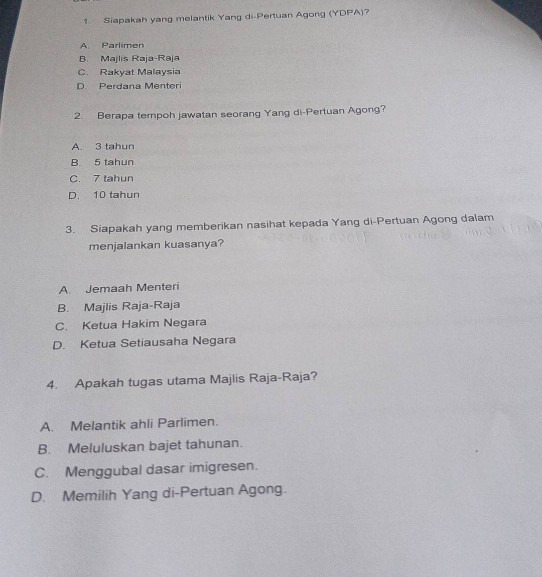 Siapakah yang melantik Yang di-Pertuan Agong (YDPA)?
A. Parlimen
B. Majlis Raja-Raja
C. Rakyat Malaysia
D. Perdana Menteri
2. Berapa tempoh jawatan seorang Yang di-Pertuan Agong?
A. 3 tahun
B. 5 tahun
C. 7 tahun
D. 10 tahun
3. Siapakah yang memberikan nasihat kepada Yang di-Pertuan Agong dalam
menjalankan kuasanya?
A. Jemaah Menteri
B. Majlis Raja-Raja
C. Ketua Hakim Negara
D. Ketua Setiausaha Negara
4. Apakah tugas utama Majlis Raja-Raja?
A. Melantik ahli Parlimen.
B. Meluluskan bajet tahunan.
C. Menggubal dasar imigresen.
D. Memilih Yang di-Pertuan Agong.