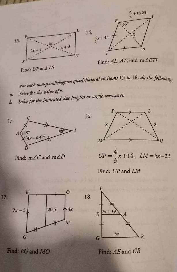 Find: AL, AT, and m∠ ETL
Find: UP and LS
For each non-parallelogram quadrilateral in items 15 to 18, do the following
a. Solve for the value of x.
b. Solve for the indicated side lengths or angle measures.
15.
16.
Find: m∠ C and m∠ D
UP= 4/3 x+14,LM=5x-2.5
Find: UP and LM
17.18.
 
Find: EG and MO Find: AE and GR