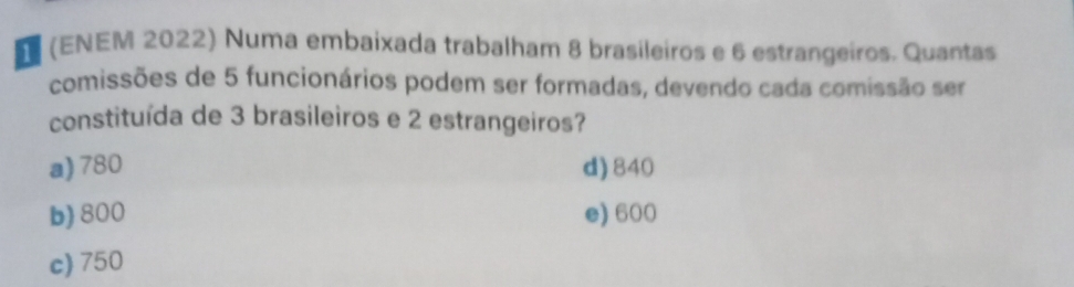 (ENEM 2022) Numa embaixada trabalham 8 brasileiros e 6 estrangeiros. Quantas
comissões de 5 funcionários podem ser formadas, devendo cada comissão ser
constituída de 3 brasileiros e 2 estrangeiros?
a) 780 d) 840
b) 800 e) 600
c) 750