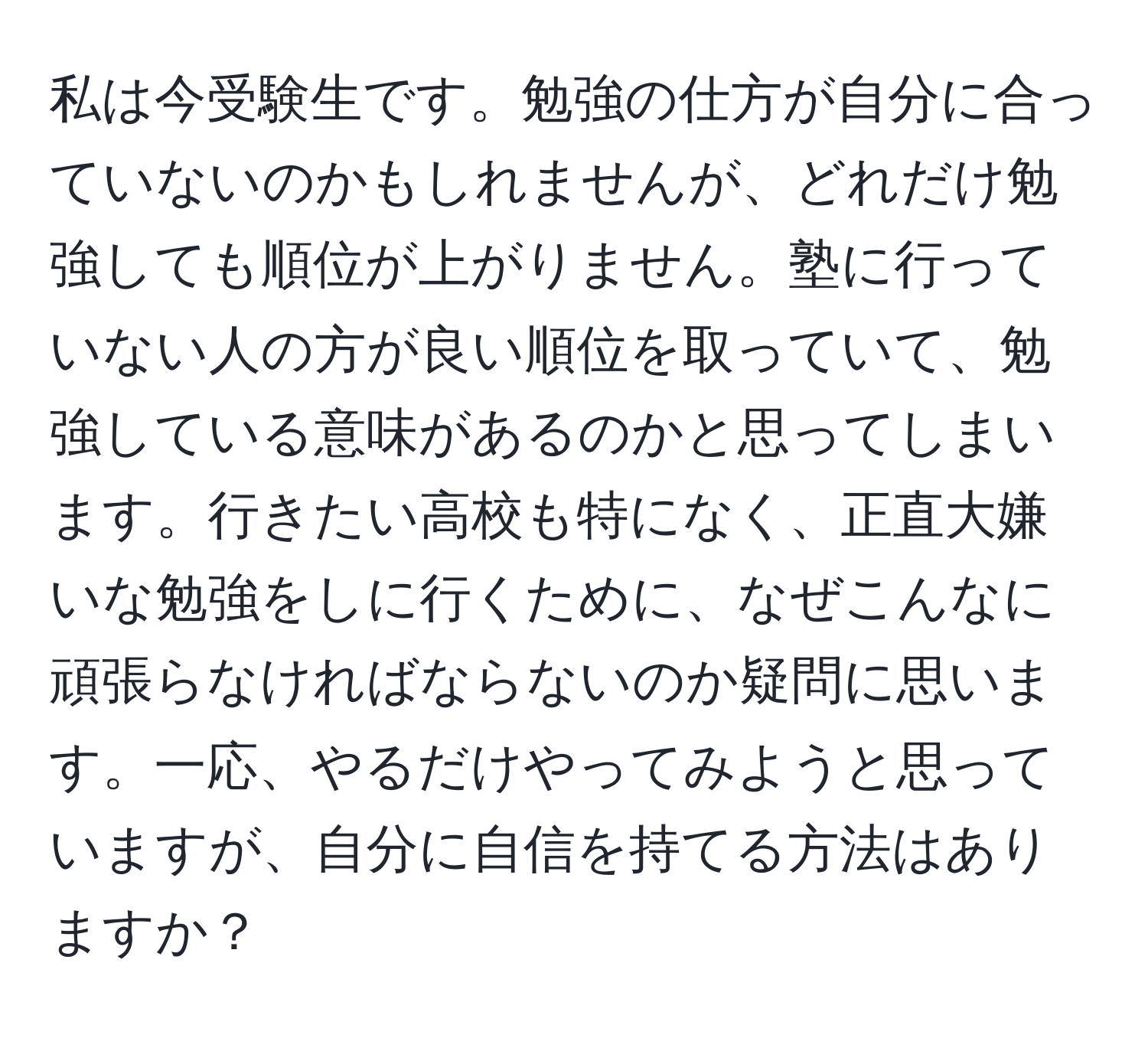 私は今受験生です。勉強の仕方が自分に合っていないのかもしれませんが、どれだけ勉強しても順位が上がりません。塾に行っていない人の方が良い順位を取っていて、勉強している意味があるのかと思ってしまいます。行きたい高校も特になく、正直大嫌いな勉強をしに行くために、なぜこんなに頑張らなければならないのか疑問に思います。一応、やるだけやってみようと思っていますが、自分に自信を持てる方法はありますか？