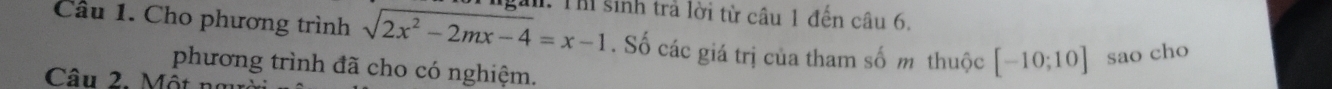 Cho phương trình sqrt(2x^2-2mx-4)=x-1 h. Thi sinh trả lời từ câu 1 đến câu 6. 
. Số các giá trị của tham số m thuộc [-10;10] sao cho 
phương trình đã cho có nghiệm. 
Câu 2. Một n