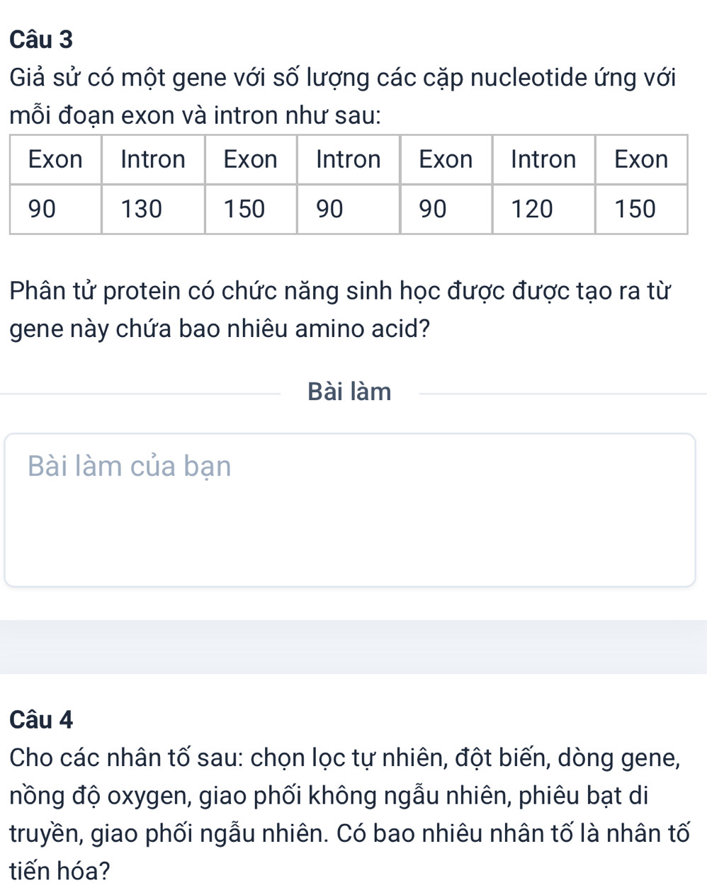 Giả sử có một gene với số lượng các cặp nucleotide ứng với 
mỗi đoạn exon và intron như sau: 
Phân tử protein có chức năng sinh học được được tạo ra từ 
gene này chứa bao nhiêu amino acid? 
Bài làm 
Bài làm của bạn 
Câu 4 
Cho các nhân tố sau: chọn lọc tự nhiên, đột biến, dòng gene, 
nồng độ oxygen, giao phối không ngẫu nhiên, phiêu bạt di 
truyền, giao phối ngẫu nhiên. Có bao nhiêu nhân tố là nhân tố 
tiến hóa?