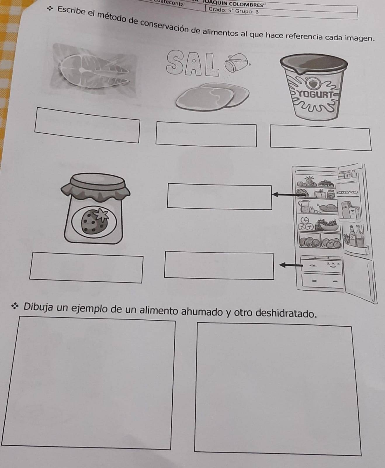 Cuatecontzi Grado: 5° Grupo: B 
Escribe el método de conservación de alimentos al que hace referencia cada imagen. 
e 
Dibuja un ejemplo de un alimento ahumado y otro deshidratado.