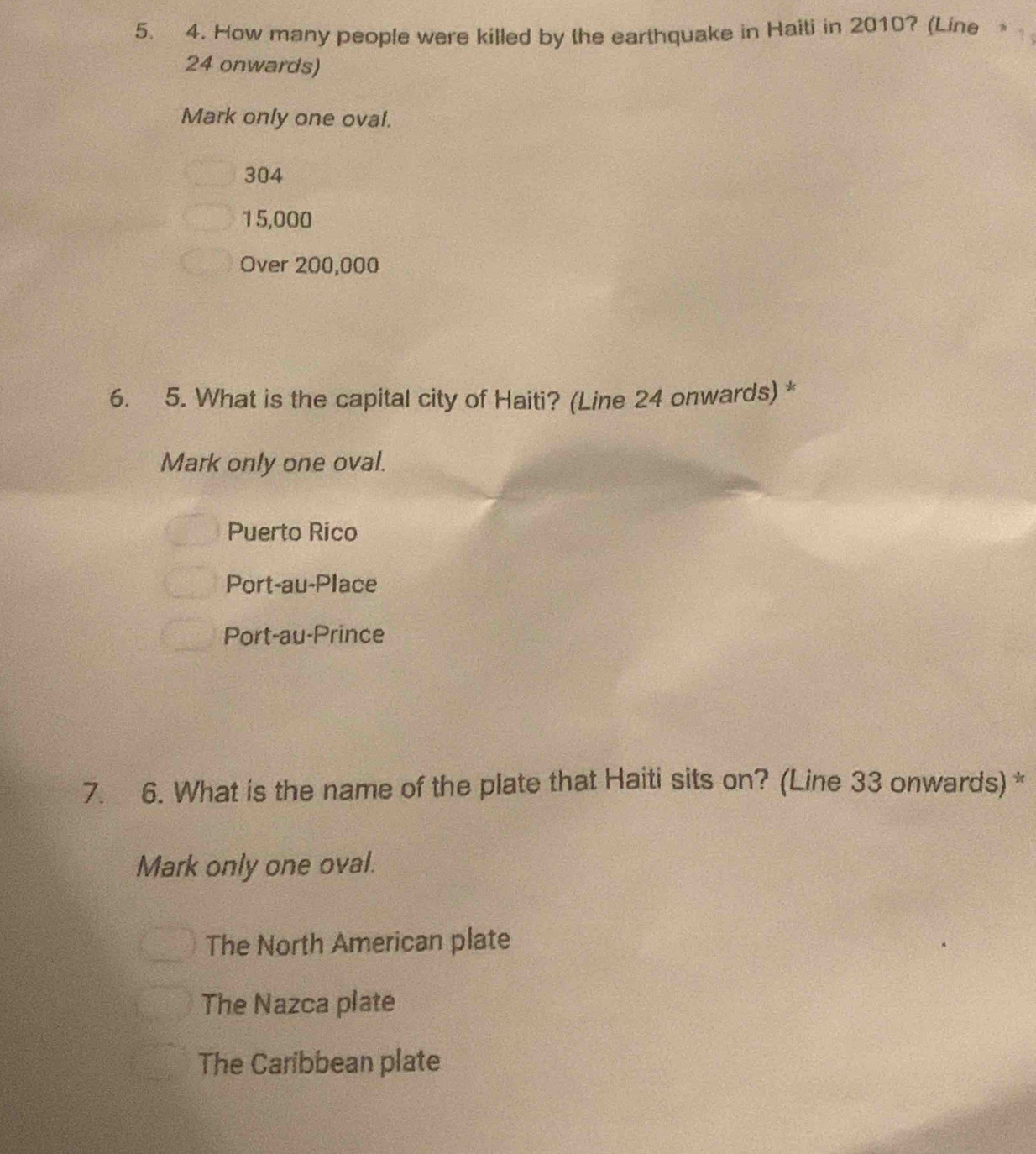 How many people were killed by the earthquake in Haiti in 2010? (Line 
24 onwards)
Mark only one oval.
304
15,000
Over 200,000
6. 5. What is the capital city of Haiti? (Line 24 onwards) *
Mark only one oval.
Puerto Rico
Port-au-Place
Port-au-Prince
7. 6. What is the name of the plate that Haiti sits on? (Line 33 onwards) *
Mark only one oval.
The North American plate
The Nazca plate
The Caribbean plate