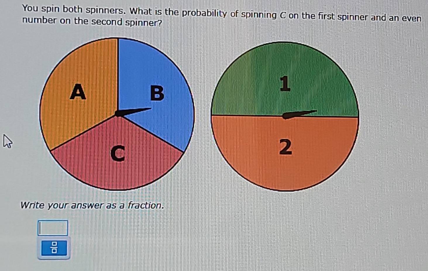 You spin both spinners. What is the probability of spinning C on the first spinner and an even 
number on the second spinner? 
Write your answer as a fraction.
 □ /□  