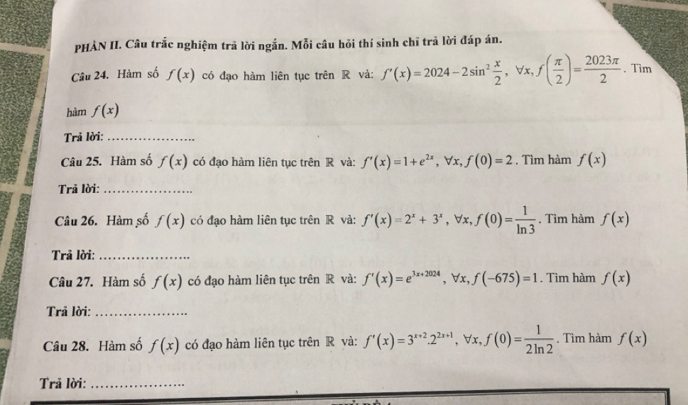 PHÀN II. Câu trắc nghiệm trả lời ngắn. Mỗi câu hỏi thí sinh chĩ trả lời đáp án. 
Câu 24. Hàm số f(x) có đạo hàm liên tục trên R và: f'(x)=2024-2sin^2 x/2 , forall x, f( π /2 )= 2023π /2 . Tìm 
hàm f(x)
Trả lời:_ 
Câu 25. Hàm số f(x) có đạo hàm liên tục trên R và: f'(x)=1+e^(2x), forall x, f(0)=2. Tìm hàm f(x)
Trả lời:_ 
Câu 26. Hàm số f(x) có đạo hàm liên tục trên R và: f'(x)=2^x+3^x, forall x, f(0)= 1/ln 3 . Tìm hàm f(x)
Trả lời:_ 
Câu 27. Hàm số f(x) có đạo hàm liên tục trên R và: f'(x)=e^(3x+2024), forall x, f(-675)=1. Tìm hàm f(x)
Trả lời:_ 
Câu 28. Hàm số f(x) có đạo hàm liên tục trên R và: f'(x)=3^(x+2). 2^(2x+1), forall x, f(0)= 1/2ln 2 . Tìm hàm f(x)
Trả lời:_