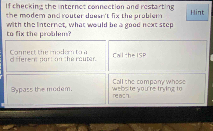 If checking the internet connection and restarting Hint 
the modem and router doesn’t fix the problem 
with the internet, what would be a good next step 
to fix the problem? 
Connect the modem to a 
different port on the router. Call the ISP. 
Call the company whose 
Bypass the modem. website you're trying to 
reach.