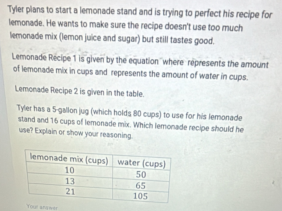 Tyler plans to start a lemonade stand and is trying to perfect his recipe for 
lemonade. He wants to make sure the recipe doesn't use too much 
lemonade mix (lemon juice and sugar) but still tastes good. 
Lemonade Recipe 1 is given by the equation where represents the amount 
of lemonade mix in cups and represents the amount of water in cups. 
Lemonade Recipe 2 is given in the table. 
Tyler has a 5-gallon jug (which holds 80 cups) to use for his lemonade 
stand and 16 cups of lemonade mix. Which lemonade recipe should he 
use? Explain or show your reasoning. 
Your answer