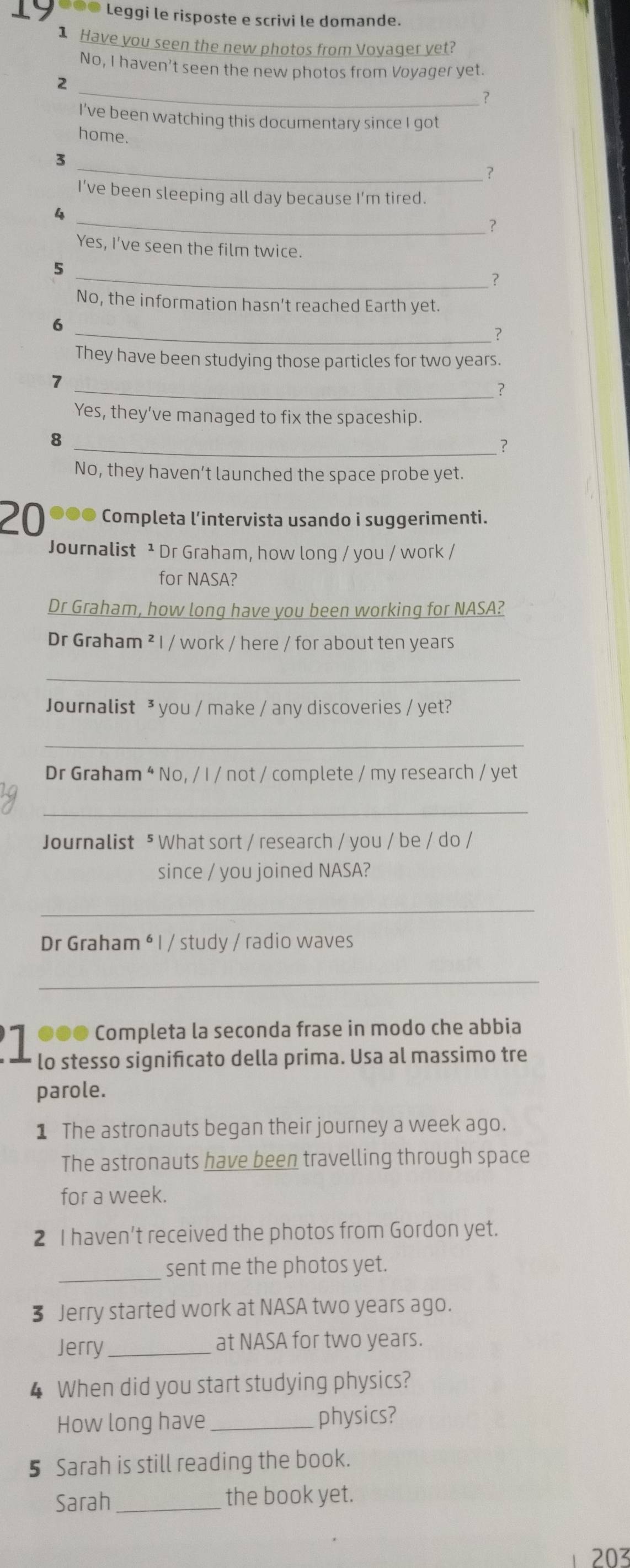 19 ●●● Leggi le risposte e scrivi le domande.
1 Have you seen the new photos from Voyager yet?
No, I haven't seen the new photos from Voyager yet.
_
2
?
I've been watching this documentary since I got
home. ?
3
I’ve been sleeping all day because I’m tired.
_?
Yes, I've seen the film twice.
5
_?
No, the information hasn’t reached Earth yet.
6
_?
They have been studying those particles for two years.
7
_?
Yes, they've managed to fix the spaceship.
8
_?
No, they haven’t launched the space probe yet.
20 ●●● Completa l’intervista usando i suggerimenti.
Journalist ¹ Dr Graham, how long / you / work /
for NASA?
Dr Graham, how long have you been working for NASA?
Dr Graham ² I / work / here / for about ten years
_
Journalist ³ you / make / any discoveries / yet?
_
Dr Graham * No, / I / not / complete / my research / yet
_
Journalist ⁵ What sort / research / you / be / do /
since / you joined NASA?
_
Dr Graham * I / study / radio waves
_
●●● Completa la seconda frase in modo che abbia
lo stesso signifcato della prima. Usa al massimo tre
parole.
1 The astronauts began their journey a week ago.
The astronauts have been travelling through space
for a week.
2 I haven’t received the photos from Gordon yet.
_
sent me the photos yet.
3 Jerry started work at NASA two years ago.
Jerry_ at NASA for two years.
4 When did you start studying physics?
How long have _physics?
5 Sarah is still reading the book.
Sarah_ the book yet.
203