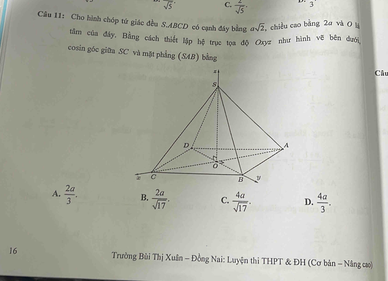 overline sqrt(5)^· 
C.  2/sqrt(5) ·
D. 3
Câu 11: Cho hình chóp tứ giác đều S. ABCD có cạnh đáy bằng asqrt(2) , chiều cao bằng 2ª và 0 là
tâm của đáy. Bằng cách thiết lập hệ trục tọa độ Oxyz như hình vẽ bên dưới,
cosin góc giữa SC và mặt phẳng (SAB) bằng
z
Câu
s
D
A
C
B y
A.  2a/3 .
B.  2a/sqrt(17) .
C.  4a/sqrt(17) .  4a/3 . 
D.
16
Trường Bùi Thị Xuân - Đồng Nai: Luyện thi THPT & ĐH (Cơ bản - Nâng cao)