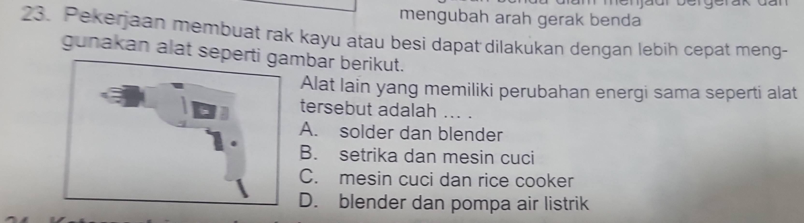 nenjaur bergerak dal
mengubah arah gerak benda
23. Pekerjaan membuat rak kayu atau besi dapat dilakukan dengan lebih cepat meng-
gunakan alat sepebar berikut.
Alat lain yang memiliki perubahan energi sama seperti alat
tersebut adalah ... .
A. solder dan blender
B. setrika dan mesin cuci
C. mesin cuci dan rice cooker
D. blender dan pompa air listrik