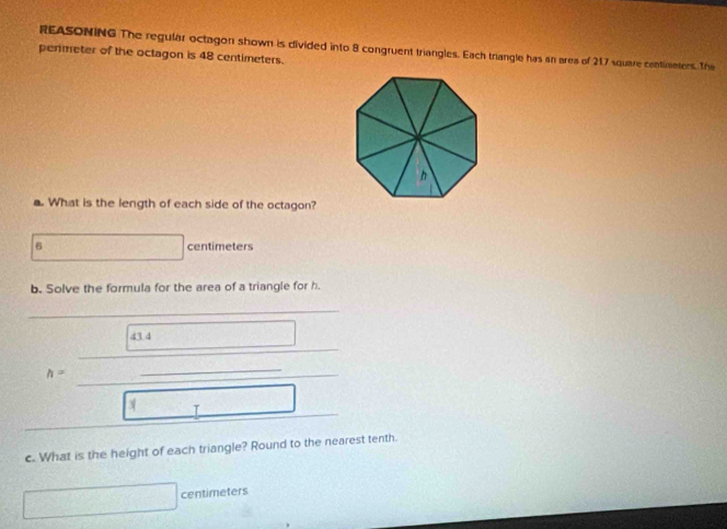 REASONING The regular octagon shown is divided into 8 congruent triangles. Each triangle has an area of 217 square centimnters. The 
penmeter of the octagon is 48 centimeters. 
. What is the length of each side of the octagon?
6 lg 5.6) centimeters
b. Solve the formula for the area of a triangle for h. 
43 4 2(-1)= □ 
_ 
h=
c. What is the height of each triangle? Round to the nearest tenth.
□ centimeters