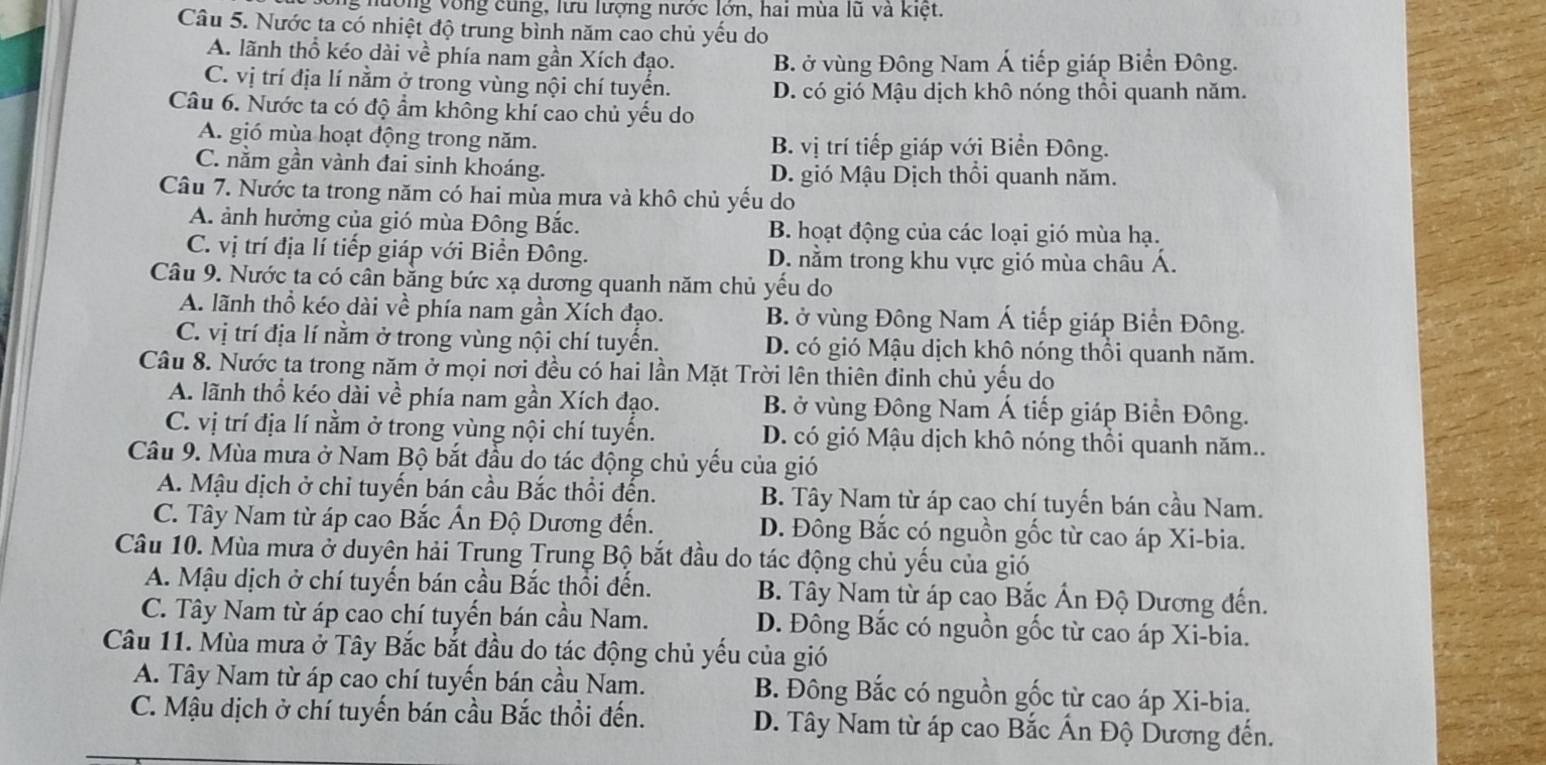 nường vòng cùng, lưu lượng nước lớn, hai mùa lũ và kiệt.
Câu 5. Nước ta có nhiệt độ trung bình năm cao chủ yếu do
A. lãnh thổ kéo dài về phía nam gần Xích đạo. B. ở vùng Đông Nam Á tiếp giáp Biển Đông.
C. vị trí địa lí nằm ở trong vùng nội chí tuyển. D. có gió Mậu dịch khô nóng thổi quanh năm.
Câu 6. Nước ta có độ ẩm không khí cao chủ yếu do
A. gió mùa hoạt động trong năm. B. vị trí tiếp giáp với Biển Đông.
C. nằm gần vành đai sinh khoáng. D. gió Mậu Dịch thổi quanh năm.
Câu 7. Nước ta trong năm có hai mùa mưa và khô chủ yếu do
A. ảnh hưởng của gió mùa Đông Bắc. B. hoạt động của các loại gió mùa hạ.
C. vị trí địa lí tiếp giáp với Biển Đông. D. nằm trong khu vực gió mùa châu Á.
Câu 9. Nước ta có cân bằng bức xạ dương quanh năm chủ yếu do
A. lãnh thổ kéo dài về phía nam gần Xích đạo. B. ở vùng Đông Nam Á tiếp giáp Biển Đông.
C. vị trí địa lí nằm ở trong vùng nội chí tuyển. D. có gió Mậu dịch khô nóng thổi quanh năm.
Câu 8. Nước ta trong năm ở mọi nơi đều có hai lần Mặt Trời lên thiên đinh chủ yếu do
A. lãnh thổ kéo dài về phía nam gần Xích đạo. B. ở vùng Đông Nam Á tiếp giáp Biển Đông.
C. vị trí địa lí nằm ở trong vùng nội chí tuyển. D. có gió Mậu dịch khô nóng thổi quanh năm..
Câu 9. Mùa mưa ở Nam Bộ bắt đầu dọ tác động chủ yếu của gió
A. Mậu dịch ở chỉ tuyến bán cầu Bắc thổi đến. B. Tây Nam từ áp cao chí tuyến bán cầu Nam.
C. Tây Nam từ áp cao Bắc Ấn Độ Dương đến. D. Đông Bắc có nguồn gốc từ cao áp Xi-bia.
Câu 10. Mùa mưa ở duyên hải Trung Trung Bộ bắt đầu do tác động chủ yếu của gió
A. Mậu dịch ở chí tuyến bán cầu Bắc thổi đến.  B. Tây Nam từ áp cao Bắc Ấn Độ Dương đến.
C. Tây Nam từ áp cao chí tuyến bán cầu Nam. D. Đồng Bắc có nguồn gốc từ cao áp Xi-bia.
Câu 11. Mùa mưa ở Tây Bắc bắt đầu do tác động chủ yếu của gió
A. Tây Nam từ áp cao chí tuyến bán cầu Nam. B. Đông Bắc có nguồn gốc từ cao áp Xi-bia.
C. Mậu dịch ở chí tuyến bán cầu Bắc thổi đến.  D. Tây Nam từ áp cao Bắc Ấn Độ Dương đến.