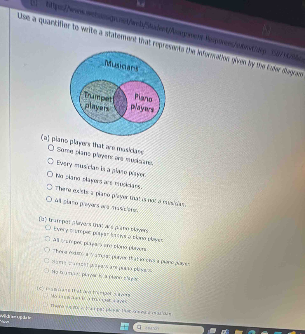 Use a quantifier to write a statement that repents the information given by the Euler diagram
(a) pia players that are musicians
Some piano players are musicians.
Every musician is a piano player.
No piano players are musicians.
There exists a piano player that is not a musician.
All piano players are musicians.
(b) trumpet players that are plano players
Every trumpet player knows a piano player
All trumpet players are plano players.
There exists a trumpet player that knows a plano player
Some trumpet players are plano players.
No trumpet player is a plano player
(c) musicians that are trumpet players
No musician is a trumpet player.
There exists a trumpet player that knows a musician.
Wildfire update Q Search
Now