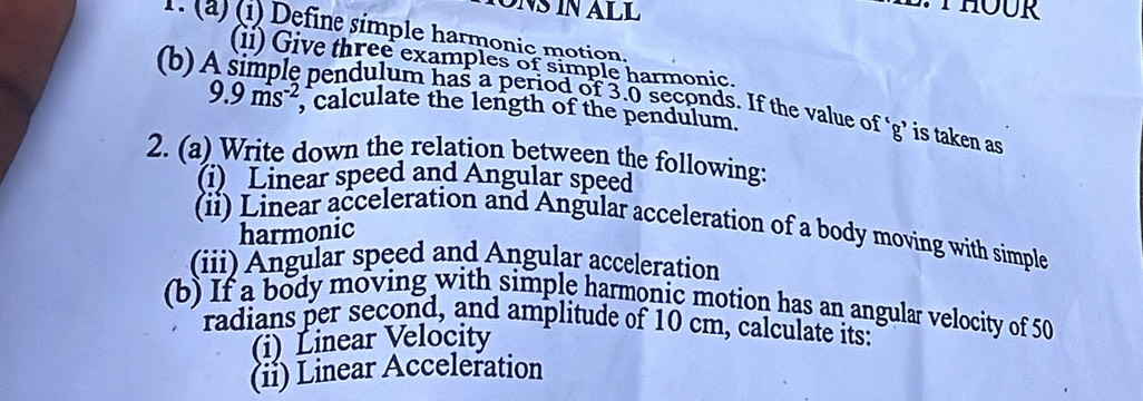 THOUR 
1. (a) (1) Define simple harmonic motion. 
(ii) Give three examples of simple harmonic. 
(b) pendulum has a period of 3.0 seconds. If the value of ‘ g ’ is taken as
9.9ms^(-2) , calculate the length of the pendulum. 
2. (a) Write down the relation between the following: 
(i) Linear speed and Angular speed 
(ii) Linear acceleration and Angular acceleration of a body moving with simple 
harmonic 
(iii) Angular speed and Angular acceleration 
(b) If a body moving with simple harmonic motion has an angular velocity of 50
radians per second, and amplitude of 10 cm, calculate its: 
(i) Linear Velocity 
(ii) Linear Acceleration