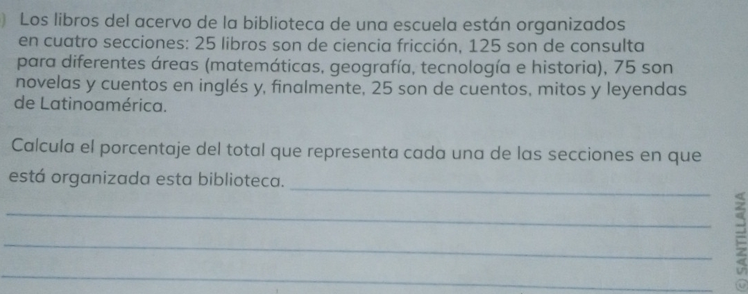 Los libros del acervo de la biblioteca de una escuela están organizados 
en cuatro secciones: 25 libros son de ciencia fricción, 125 son de consulta 
para diferentes áreas (matemáticas, geografía, tecnología e historia), 75 son 
novelas y cuentos en inglés y, finalmente, 25 son de cuentos, mitos y leyendas 
de Latinoamérica. 
Calcula el porcentaje del total que representa cada una de las secciones en que 
_ 
está organizada esta biblioteca. 
_ 
_ 
_