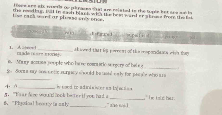 or
Here are six words or phrases that are related to the topic but are not in
the reading. Fill in each blank with the best word or phrase from the list.
Use each word or phrase only once.
nose job vain disfigured superficial syringe poll
1. A recent _showed that 89 percent of the respondents wish they
made more money.
2. Many accuse people who have cosmetic surgery of being_
.
_
3. Some say cosmetic surgery should be used only for people who are
.
4、 A_ is used to administer an injection.
5.“Your face would look better if you had a _,” he told her.
6. “Physical beauty is only _,” she said.