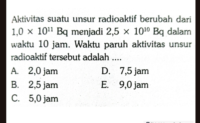 Aktivitas suatu unsur radioaktif berubah dari
1,0* 10^(11) Bq menjadi 2,5* 10^(10)Bq dalam
waktu 10 jam. Waktu paruh aktivitas unsur
radioaktif tersebut adalah ....
A. 2,0 jam D. 7,5 jam
B. 2,5 jam E. 9,0 jam
C. 5,0 jam