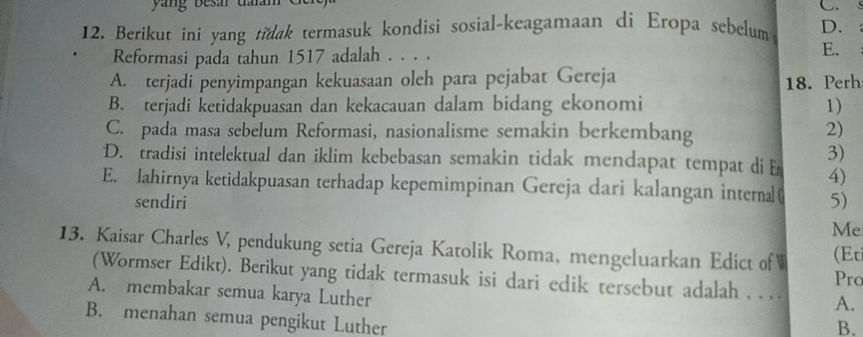 Berikut ini yang tidak termasuk kondisi sosial-keagamaan di Eropa sebelum D.:
Reformasi pada tahun 1517 adalah . . . .
E.
A. terjadi penyimpangan kekuasaan oleh para pejabat Gereja
18. Perh
B. terjadi ketidakpuasan dan kekacauan dalam bidang ekonomi 1)
C. pada masa sebelum Reformasi, nasionalisme semakin berkembang
2)
3)
D. tradisi intelektual dan iklim kebebasan semakin tidak mendapat tempat di E 4)
E. lahirnya ketidakpuasan terhadap kepemimpinan Gereja dari kalangan interna ( 5)
sendiri
Me
13. Kaisar Charles V, pendukung setia Gereja Katolik Roma, mengeluarkan Edict of W (Et
Pro
(Wormser Edikt). Berikut yang tidak termasuk isi dari edik tersebut adalah . . . . A.
A. membakar semua karya Luther
B. menahan semua pengikut Luther
B.