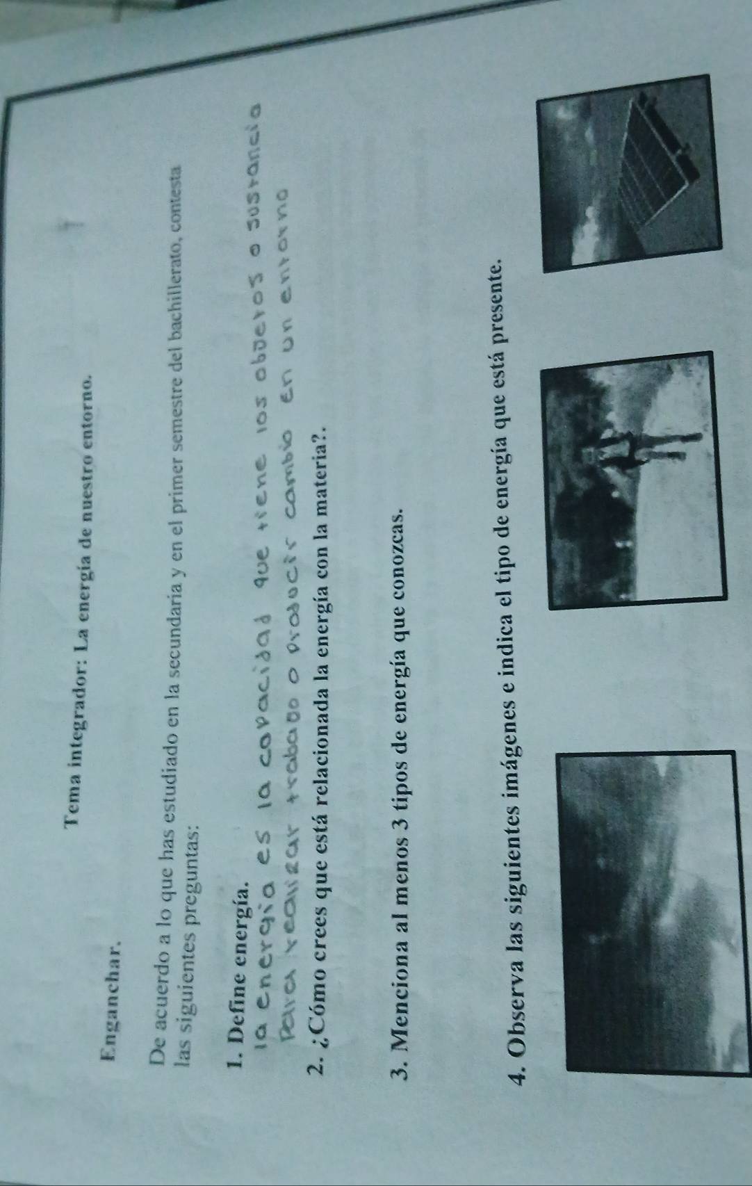 Tema integrador: La energía de nuestro entorno. 
Enganchar. 
De acuerdo a lo que has estudiado en la secundaria y en el primer semestre del bachillerato, contesta 
las siguientes preguntas: 
1. Define energía. 
os objeros o Sustancl 
T u n en i o r n o 
2. ¿Cómo crees que está relacionada la energía con la materia?. 
3. Menciona al menos 3 tipos de energía que conozcas. 
4. Observa las siguientes imágenes e indica el tipo de energía que está presente.