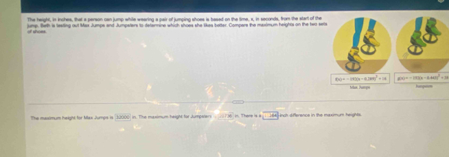 The height, in inches, that a person can jump while wearing a pair of jumping shoes is based on the time, x, in seconds, from the start of the
of shoes. jump. Beth is testing out Max Jumps and Jumpaters to determine which shoes she likes better. Compare the maximum heights on the two se
g(x)=-172(x-0.44)^2+38
The maximum height for Max Jumps is 32000 in. The maximum height for Jumpalers 20736 in. There is a i | 264 -inch difference in the maximum heights.