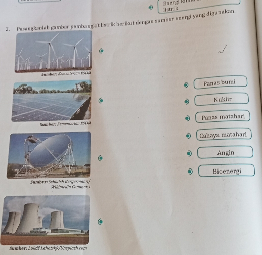 Energi kim
listrik
2gkanlah gambar pembangkit listrik berikut dengan sumber energi yang digunakan,
Panas bumi
Nuklir
Sumber: Kementerian ESDM Panas matahari
Cahaya matahari
Angin
Bioenergi
Sumber: Schlaich Bergermann/
Wikimedia Commons
Sumber: Lukáš Lehotský/Unsplash.com