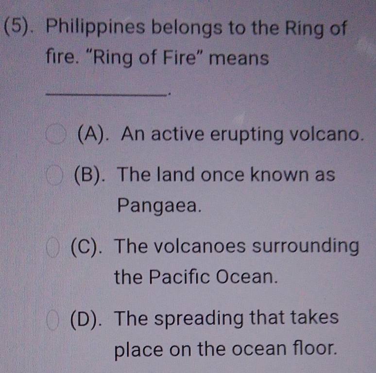 (5). Philippines belongs to the Ring of
fire. “Ring of Fire” means
_
.
(A). An active erupting volcano.
(B). The land once known as
Pangaea.
(C). The volcanoes surrounding
the Pacific Ocean.
(D). The spreading that takes
place on the ocean floor.