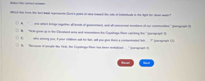 Select the correct answer.
Which line from the text best represents Gore's point of view toward the role of individuals in the fight for clean water?
A. one which brings together all levels of government, and all concerned members of our communities.” (paragraph 8)
B. ''Vicki grew up in the Cleveland area and remembers the Cuyahoga River catching fire.'' (paragraph 3)
C. . . who among you, if your children ask for fish, will you give them a contaminated fish . .?" (paragraph 11)
D. ''Because of people like Vicki, the Cuyahoga River has been revitalized . . .'' (paragraph 4)
Reset Next