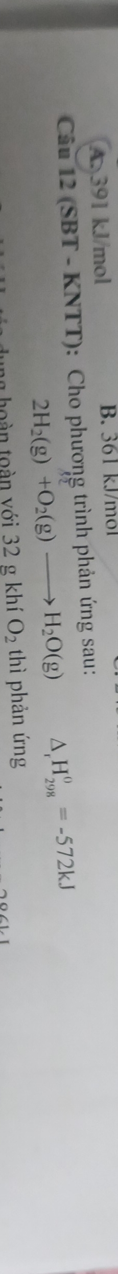 A. 391 kJ/mol B. 361 kJ/mol
* Câu 12 (SBT - KNTT): Cho phương trình phản ứng sau:
2H_2(g)+O_2(g)to H_2O(g) △ _rH_(298)^0=-572kJ
t h n v ới 32 g khí O_2 thì phản ứng