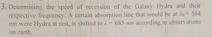 Determining the speed of recession of the Galaxy Hydra and their
respective frequency. A certain absorption line that would be at lambda _0=584
nm were Hydra at rest, is shifted to lambda =685 nm according to observations
on earth.