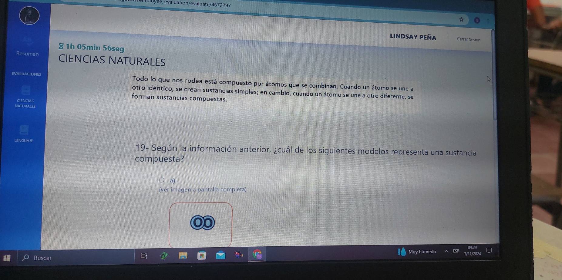 ee_evaluation/evaluate/4672297 
Lindsay peña Cerrar Sesion 
∑ 1h 05min 56seg 
Resumen CIENCIAS NATURALES 
EVALUACIONES Todo lo que nos rodea está compuesto por átomos que se combinan. Cuando un átomo se une a 
otro idéntico, se crean sustancias simples; en cambio, cuando un átomo se une a otro diferente, se 
forman sustancias compuestas. 
CIENCIAS 
NATURALES 
LENGUAJE 
19- Según la información anterior, ¿cuál de los siguientes modelos representa una sustancia 
compuesta? 
(ver imagen a pantalla completa) 
Buscar Muy húmedo ESP Q