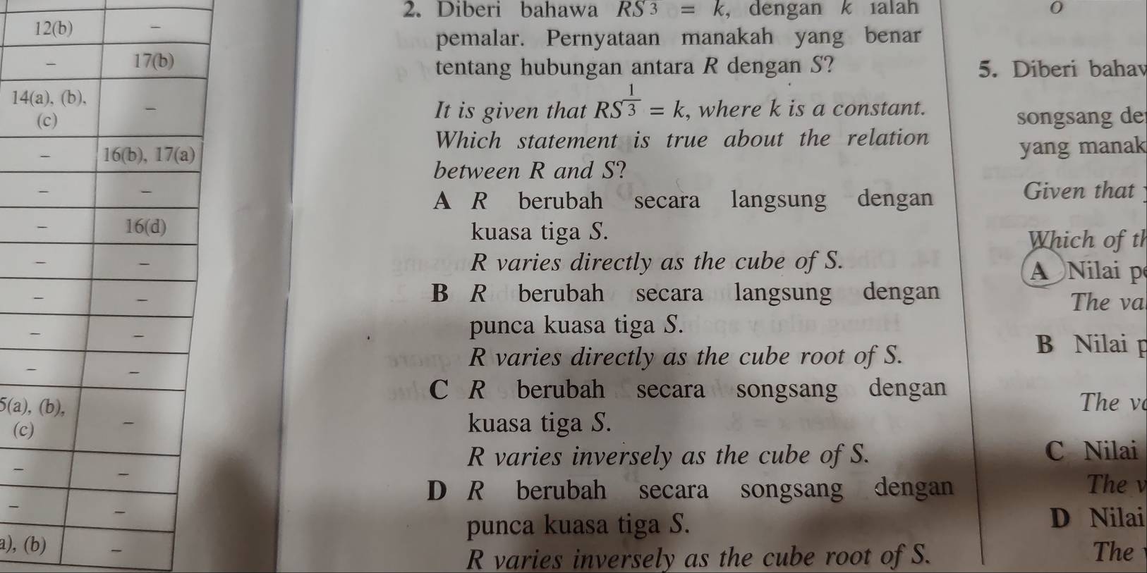 Diberi bahawa RS3=k ， dengan k ialah 0
12(b) -
pemalar. Pernyataan manakah yang benar
tentang hubungan antara R dengan S? 5. Diberi bahav
It is given that RS^(frac 1)3=k. , where k is a constant.
songsang de
Which statement is true about the relation
yang manak
between R and S?
Given that
A R berubah secara langsung dengan
kuasa tiga S.
Which of tl
R varies directly as the cube of S.
ANilai p
B R berubah secara langsung dengan
The va
punca kuasa tiga S.
B Nilai p
R varies directly as the cube root of S.
C R berubah secara songsang dengan
5(a) The v
(c kuasa tiga S.
R varies inversely as the cube of S. C Nilai
-
The
D R berubah secara songsang dengan

punca kuasa tiga S. D Nilai
a), (b) - The
R varies inversely as the cube root of S.